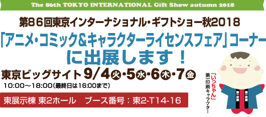 The 86th Gift Show 2018 autumn 第86回東京インターナショナル・ギフトショーに出展します　東京ビッグサイト9月4日（火）5日（水）6日（木）7日（金）10:00〜18:00（最終日は16:00まで）アニメ・コミック＆キャラクターライセンスフェア」コーナー　ブース番号：東2-T14-16
