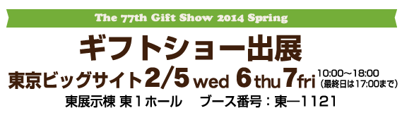 ギフトショー2014春出展　東京ビッグサイト東展示棟 東１ホール2/5（水） 6（木）7日（金）　10：00〜18：00（最終日は17：00まで）ブース番号　東—1121